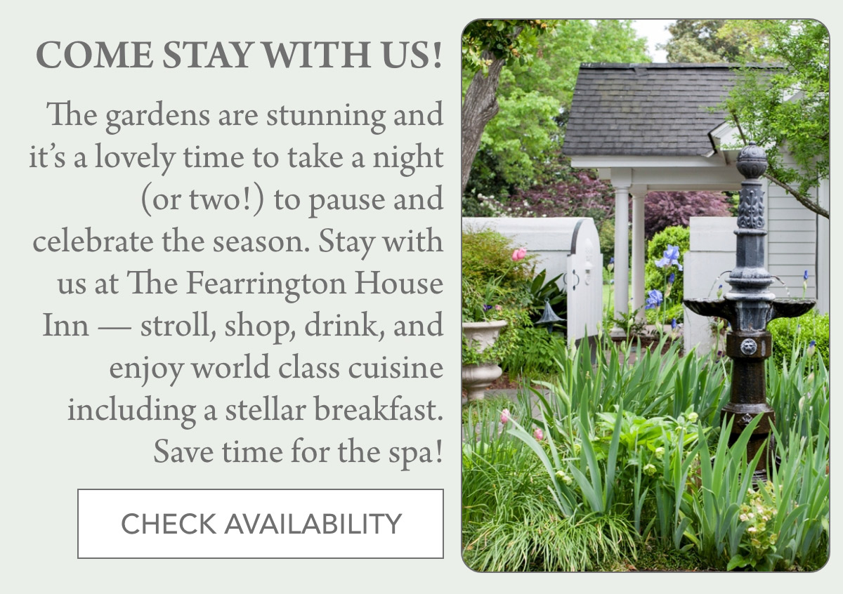 COME STAY WITH US! The gardens are stunning and it’s a lovely time to take a night (or two!) to pause and celebrate the season. Stay with us at The Fearrington House Inn — stroll, shop, drink, and enjoy world class cuisine including a stellar breakfast. Save time for the spa! CHECK AVAILABILITY