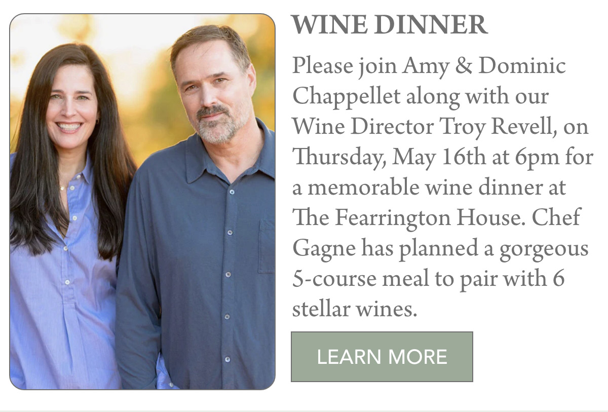 WINE DINNER Please join Amy & Dominic Chappellet along with our Wine Director Troy Revell, on Thursday, May 16th at 6pm for a memorable wine dinner at The Fearrington House. Chef Gagne has planned a gorgeous 5-course meal to pair with 6 stellar wines. LEARN MORE 