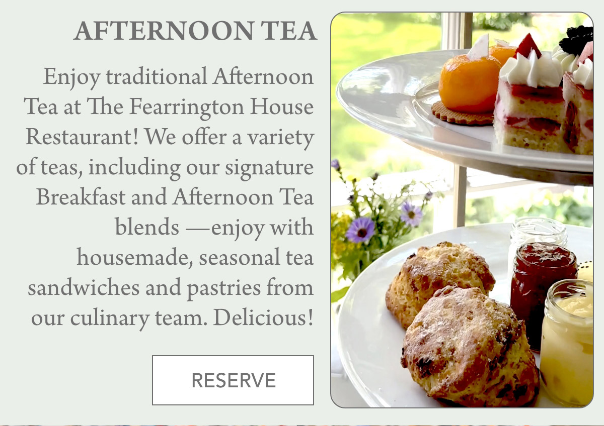 AFTERNOON TEA Enjoy traditional Afternoon Tea at The Fearrington House Restaurant! We offer a variety of teas, including our signature Breakfast and Afternoon Tea blends —enjoy with housemade, seasonal tea sandwiches and pastries from our culinary team. Delicious! RESERVE