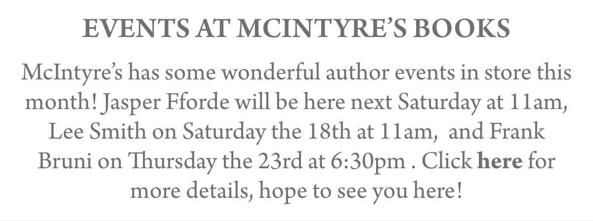 EVENTS AT MCINTYRE’s BOOKS McIntyre’s has some wonderful author events in store this month! Jasper Fforde will be here next Saturday at 11am, Lee Smith on Saturday the 18th at 11am, and Frank Bruni on Thursday the 23rd at 6:30pm . Click here for more details, hope to see you here!