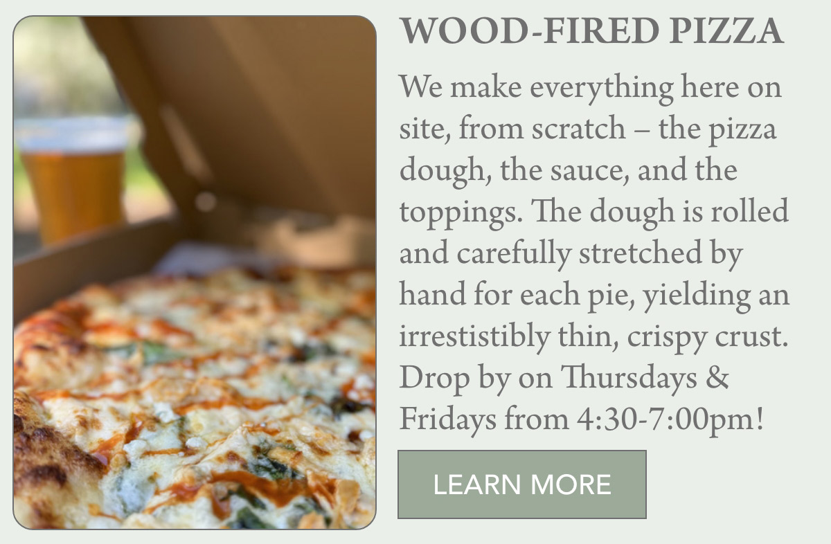 WOOD-FIRED PIZZA We make everything here on site, from scratch – the pizza dough, the sauce, and the toppings. The dough is rolled and carefully stretched by hand for each pie, yielding an irrestistibly thin, crispy crust. Drop by on Thursdays & Fridays from 4:30-7:00pm! LEARN MORE
