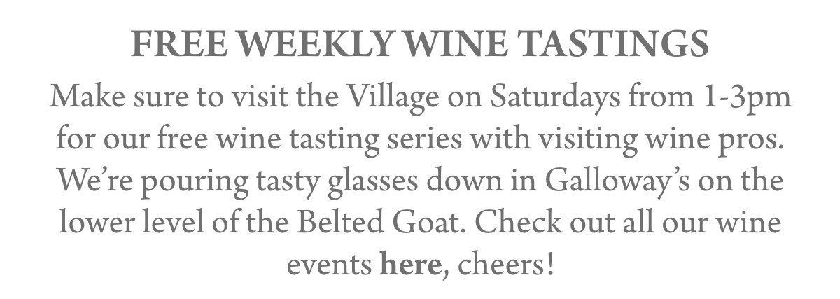 FREE WEEKLY WINE TASTINGS Make sure to visit the Village on Saturdays from 1-3pm for our free wine tasting series with visiting wine pros. We’re pouring tasty glasses down in Galloway’s on the lower level of the Belted Goat. Check out all our wine events here, cheers!
