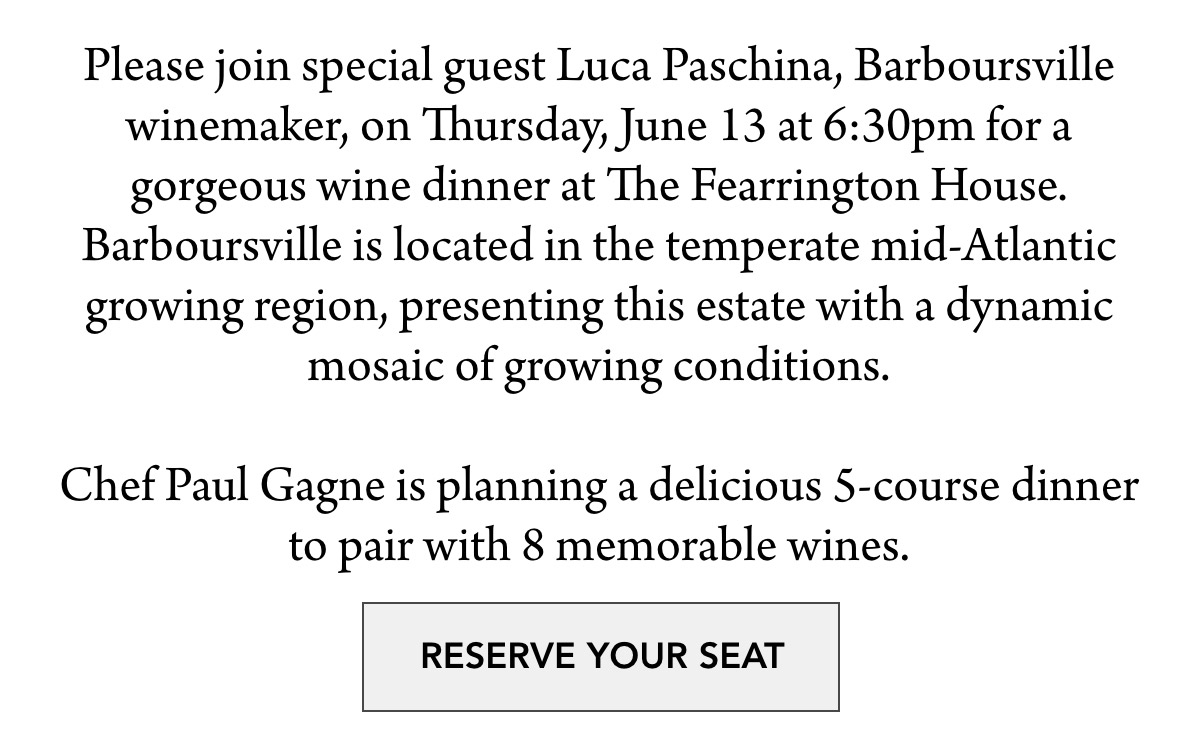 Thursday, June 13 — 6:30 - 9:00pm Please join special guest Luca Paschina, Barboursville winemaker, on Thursday, June 13 at 6:30pm for a gorgeous wine dinner at The Fearrington House. Barboursville is located in the temperate mid-Atlantic growing region, presenting this estate with a dynamic mosaic of growing conditions. Chef Paul Gagne is planning a delicious 5-course dinner to pair with 8 memorable wines. RESERVE YOUR SEAT