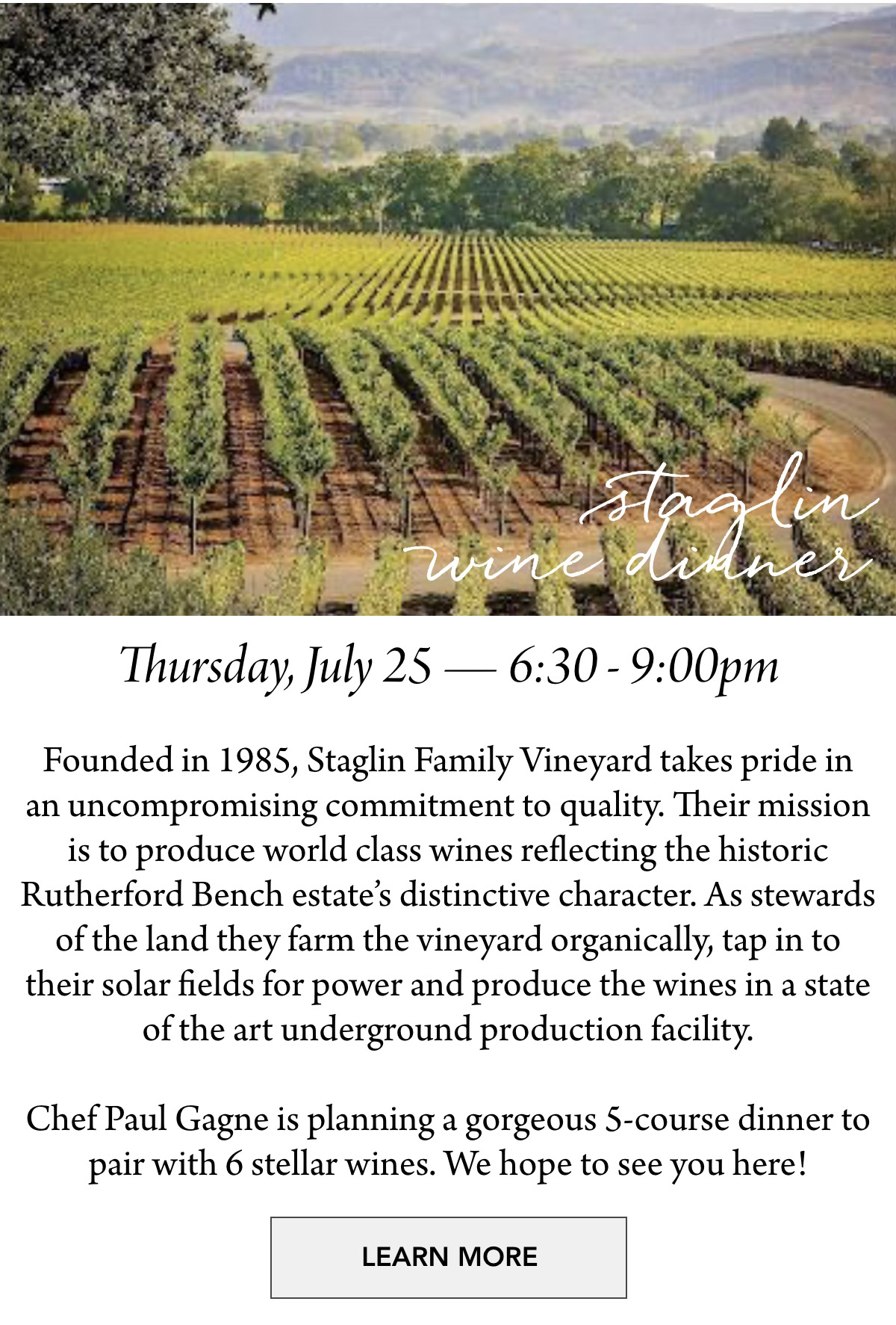  staglin wine dinner Thursday, July 25 — 6:30 - 9:00pm Founded in 1985, Staglin Family Vineyard takes pride in an uncompromising commitment to quality. Their mission is to produce world class wines reflecting the historic Rutherford Bench estate’s distinctive character. As stewards of the land they farm the vineyard organically, tap in to their solar fields for power and produce the wines in a state of the art underground production facility. Chef Paul Gagne is planning a gorgeous 5-course dinner to pair with 6 stellar wines. We hope to see you here! LEARN MORE