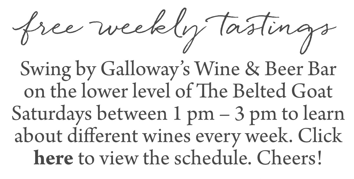 free weekly tastings Swing by Galloway’s Wine & Beer Bar on the lower level of The Belted Goat Saturdays between 1 pm – 3 pm to learn about different wines every week. Click here to view the schedule. Cheers!