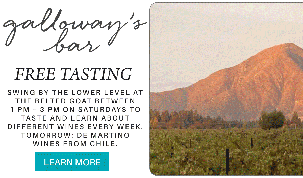 galloway’s bar FREE TASTING Swing by The lower level at the Belted Goat between 1 pm – 3 pm on saturdays to taste and learn about different wines every week. tomorrow: De Martino wines from Chile. LEARN MORE