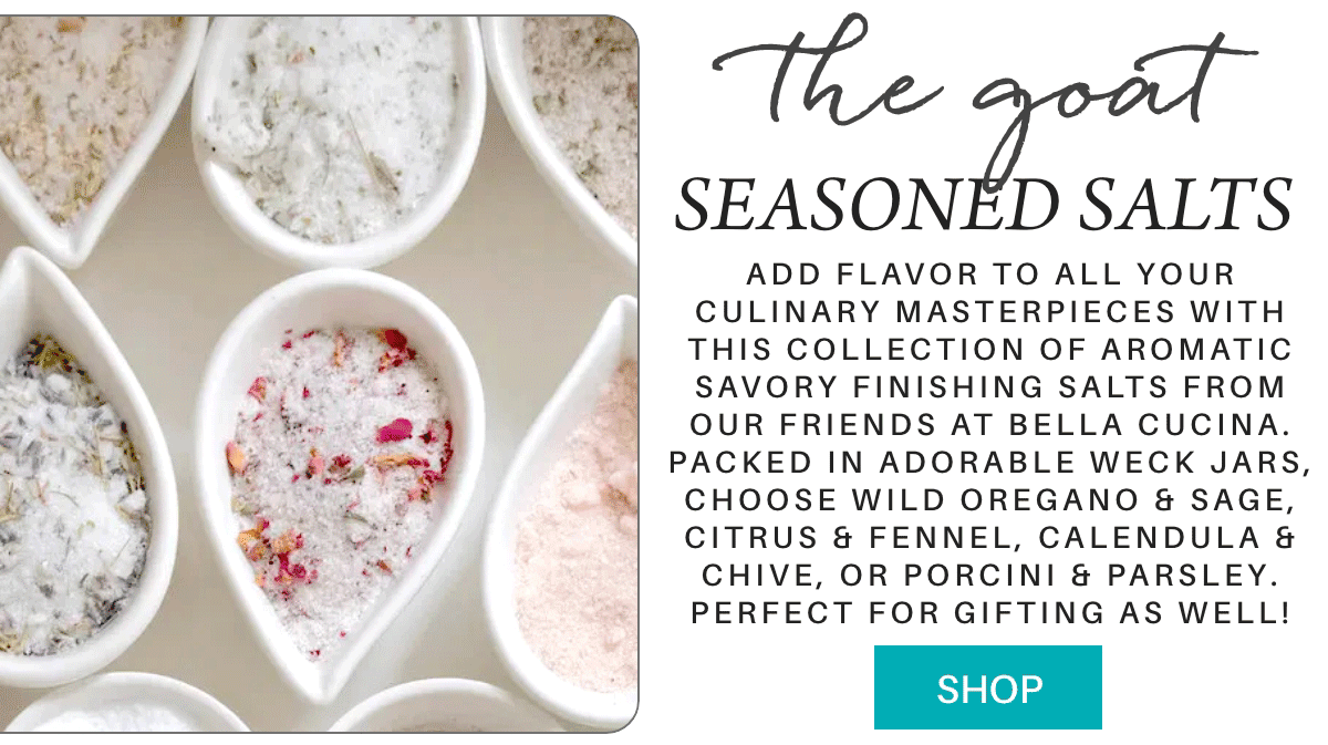 the goat SEASONED SALTS add flavor to all your culinary masterpieces with this collection of aromatic savory finishing salts from our friends at bella cucina. packed in adorable weck jars, choose wild oregano & sage, citrus & fennel, calendula & chive, or porcini & parsley. perfect for gifting as well! SHOP