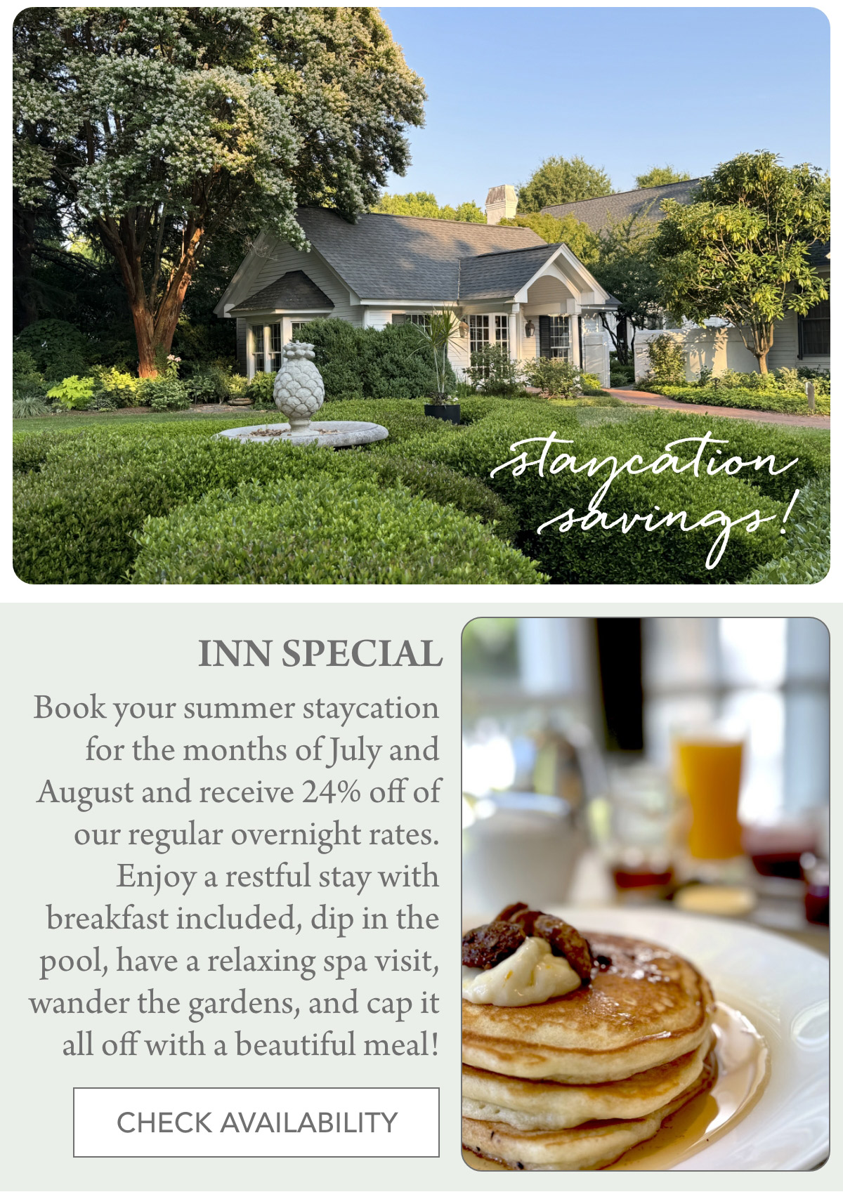 staycation savings! INN SPECIAL Book your summer staycation for the months of July and August and receive 24% off of our regular overnight rates. Enjoy a restful stay with breakfast included, dip in the pool, have a relaxing spa visit, wander the gardens, and cap it all off with a beautiful meal! CHECK AVAILABILITY