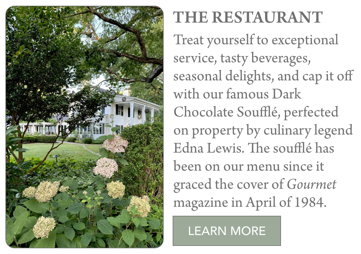 THE RESTAURANT Treat yourself to exceptional service, tasty beverages, seasonal delights, and cap it off with our famous Dark Chocolate Soufflé, perfected on property by culinary legend Edna Lewis. The soufflé has been on our menu since it graced the cover of Gourmet magazine in April of 1984. LEARN MORE