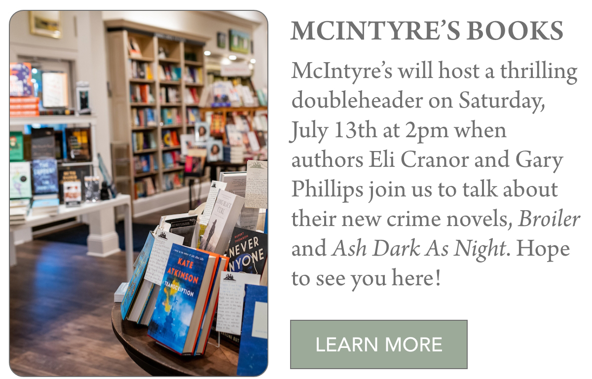 McINTYRE’s BOOKS McIntyre’s will host a thrilling doubleheader on Saturday, July 13th at 2pm when authors Eli Cranor and Gary Phillips join us to talk about their new crime novels, Broiler and Ash Dark As Night. Hope to see you here! LEARN MORE