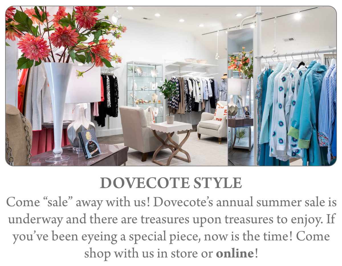 DOVECOTE STYLE Come “sale” away with us! Dovecote’s annual summer sale is underway and there are treasures upon treasures to enjoy. If you’ve been eyeing a special piece, now is the time! Come shop with us in store or online!