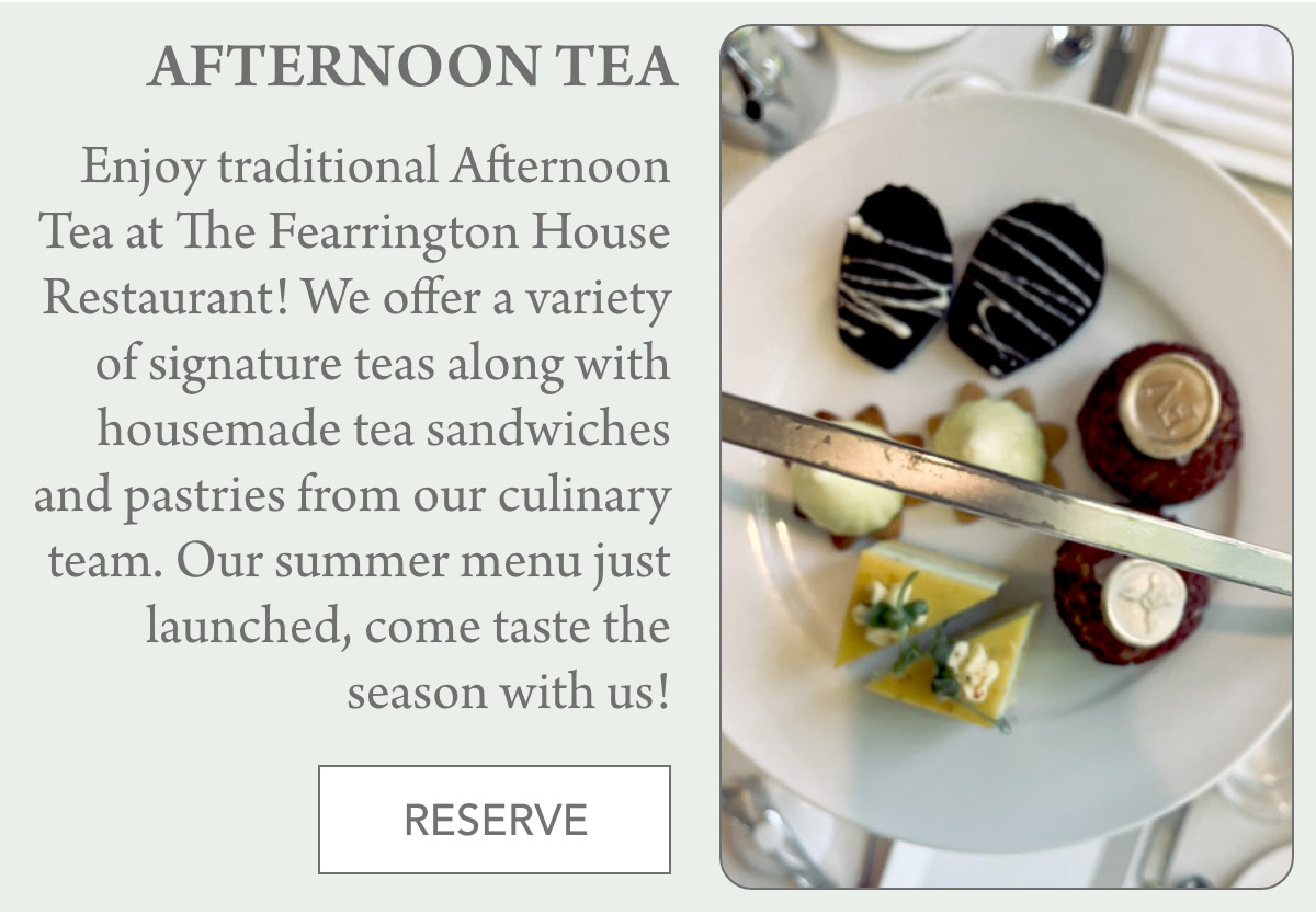 AFTERNOON TEA Enjoy traditional Afternoon Tea at The Fearrington House Restaurant! We offer a variety of signature teas along with housemade tea sandwiches and pastries from our culinary team. Our summer menu just launched, come taste the season with us! RESERVE