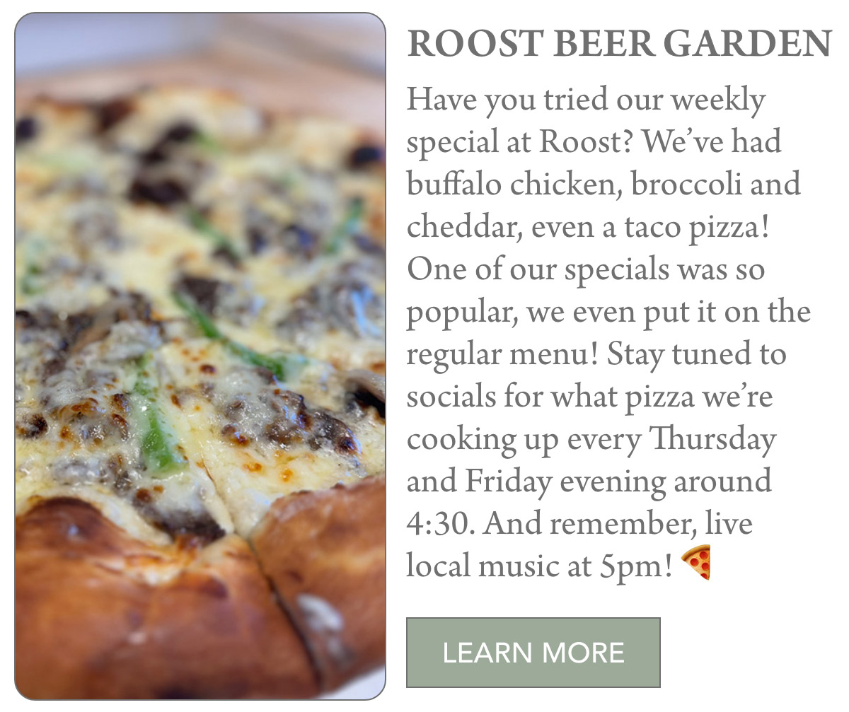 ROOST BEER GARDEN Have you tried our weekly special at Roost? We’ve had buffalo chicken, broccoli and cheddar, even a taco pizza! One of our specials was so popular, we even put it on the regular menu! Stay tuned to socials for what pizza we’re cooking up every Thursday and Friday evening around 4:30. And remember, live local music at 5pm! LEARN MORE