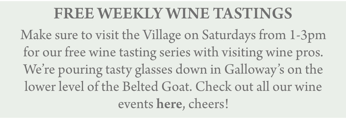 FREE WEEKLY WINE TASTINGS Make sure to visit the Village on Saturdays from 1-3pm for our free wine tasting series with visiting wine pros. We’re pouring tasty glasses down in Galloway’s on the lower level of the Belted Goat. Check out all our wine events here, cheers!