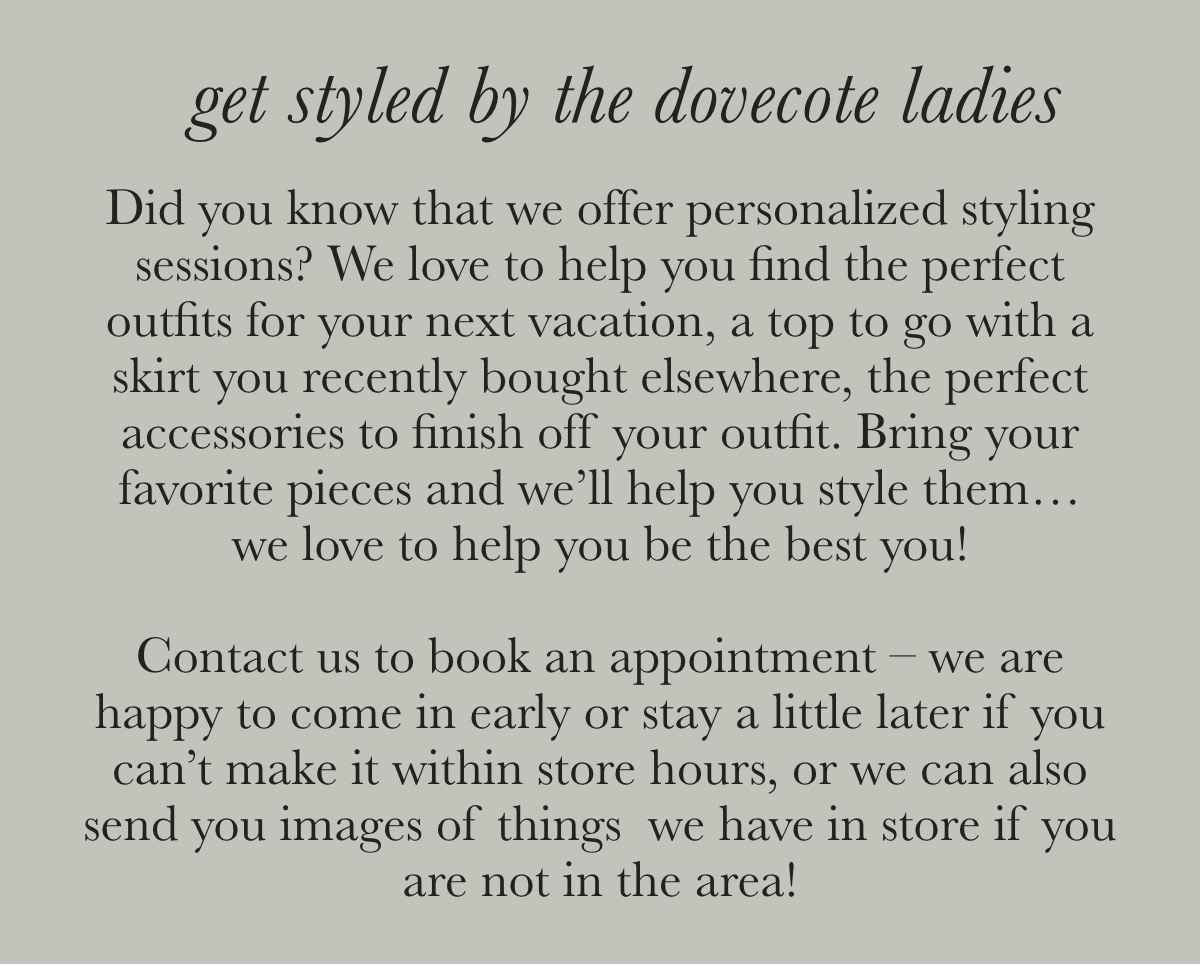 get styled by the dovecote ladies Did you know that we offer personalized styling sessions? We love to help you find the perfect outfits for your next vacation, a top to go with a skirt you recently bought elsewhere, the perfect accessories to finish off your outfit. Bring your favorite pieces and we'll help you style them... we love to help you be the best you! Contact us to book an appointment - we are happy to come in early or stay a little later if you can't make it within store hours, or we can also send you images of things we have in store if you are not in the area!