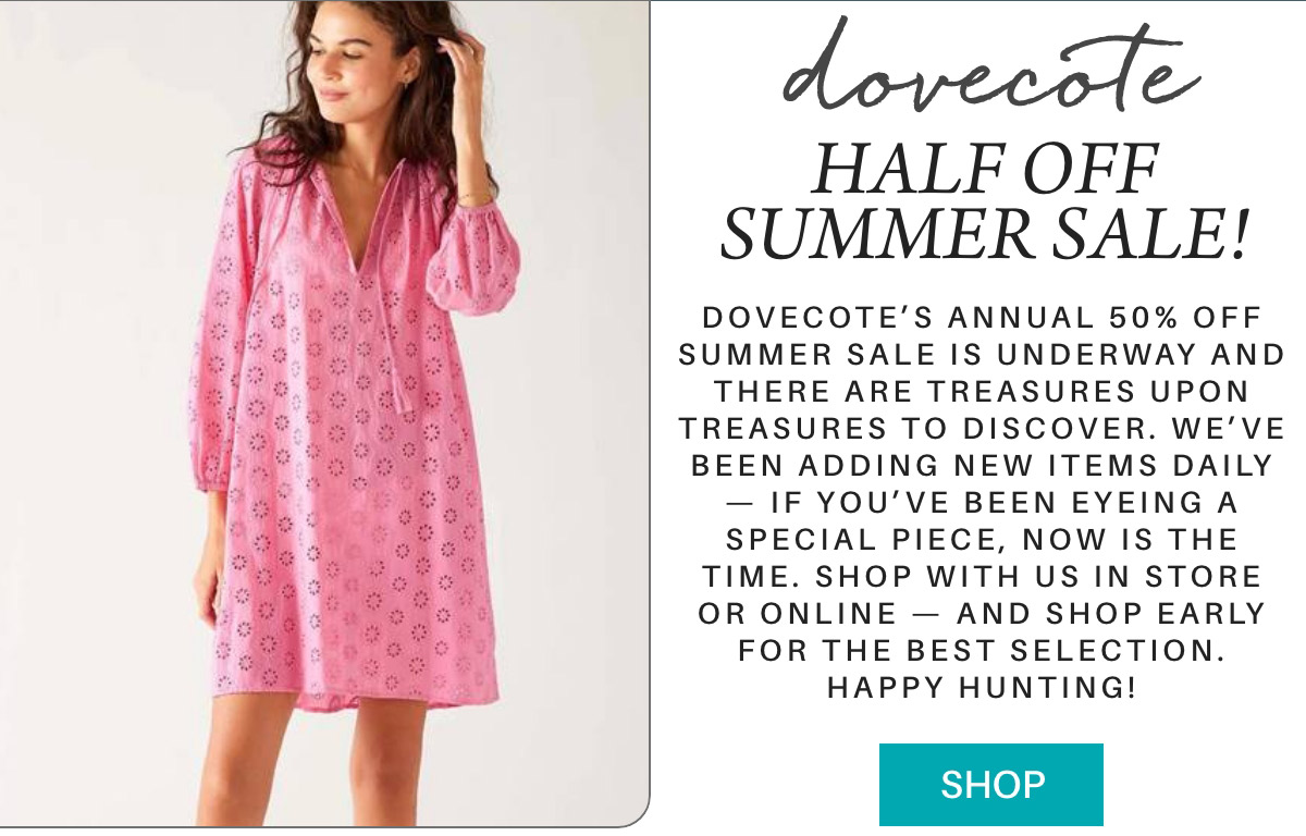 dovecote HALF OFF SUMMER SALE! Dovecote’s annual 50% off summer sale is underway and there are treasures upon treasures to discover. We’ve been adding new items daily — if you’ve been eyeing a special piece, now is the time. Shop with us in store or online — and shop early for the best selection. Happy hunting! SHOP