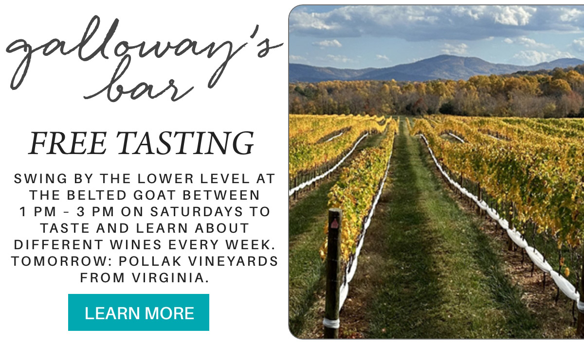 galloway’s bar FREE TASTING Swing by The lower level at the Belted Goat between 1 pm – 3 pm on saturdays to taste and learn about different wines every week. tomorrow: Pollak Vineyards from Virginia. LEARN MORE