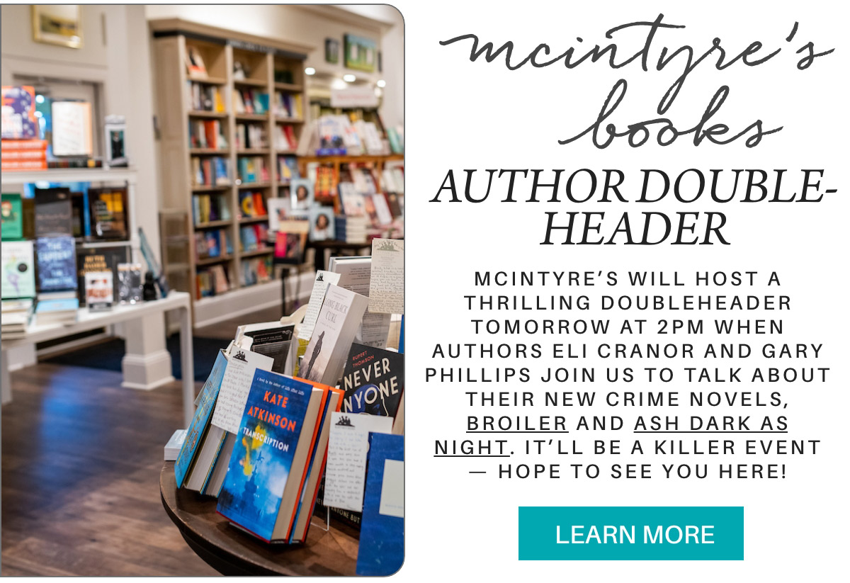 mcintyre’s books AUTHOR DOUBLE-HEADER McIntyre’s will host a thrilling doubleheader tomorrow at 2pm when authors Eli Cranor and Gary Phillips join us to talk about their new crime novels, Broiler and Ash Dark As Night. it’ll be a killer event — Hope to see you here! LEARN MORE