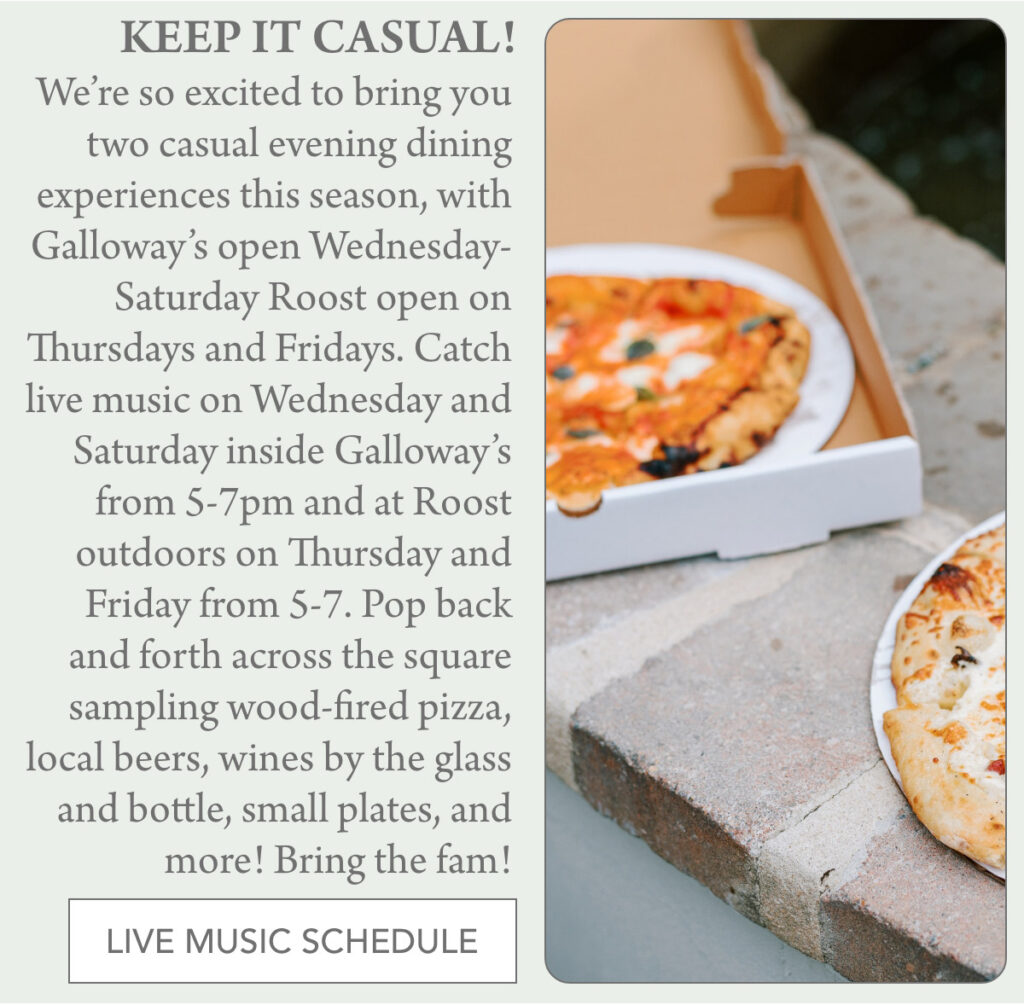A flyer promoting casual evening dining with wood-fired pizza, drinks, and live music. On the right, a close-up of a pizza in a takeout box; on the left, event details and a "Live Music Schedule" button. "We’re so excited to bring you two casual evening dining experiences this season, with Galloway’s open Wednesday-Saturday Roost open on Thursdays and Fridays. Catch live music on Wednesday and Saturday inside Galloway’s from 5-7pm and at Roost outdoors on Thursday and Friday from 5-7. Pop back and forth across the square sampling wood-fired pizza, local beers, wines by the glass and bottle, small plates, and more! Bring the fam! " Fearrington Village