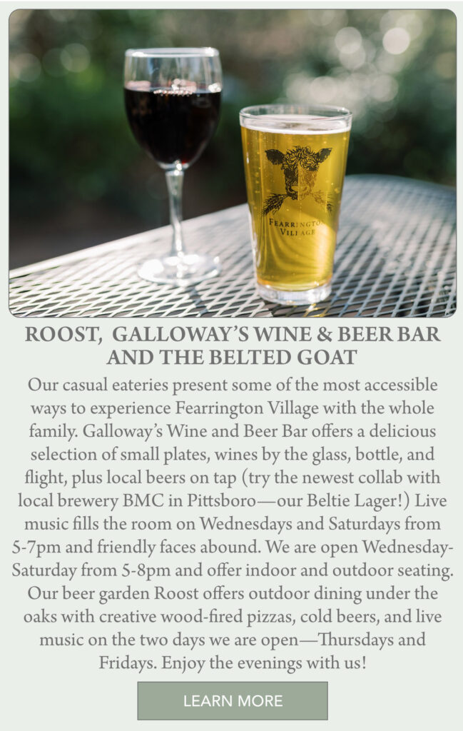 Two drinks, one clear with a frothy head and one dark, sit on a metal outdoor table. The background is a blurred green garden, creating a relaxed, inviting atmosphere. "Our casual eateries present some of the most accessible ways to experience Fearrington Village with the whole family. Galloway’s Wine and Beer Bar offers a delicious selection of small plates, wines by the glass, bottle, and flight, plus local beers on tap (try the newest collab with local brewery BMC in Pittsboro—our Beltie Lager!) Live music fills the room on Wednesdays and Saturdays from 5-7pm and friendly faces abound. We are open Wednesday-Saturday from 5-8pm and offer indoor and outdoor seating. Our beer garden Roost offers outdoor dining under the oaks with creative wood-fired pizzas, cold beers, and live music on the two days we are open—Thursdays and Fridays. Enjoy the evenings with us!" Fearrington Village