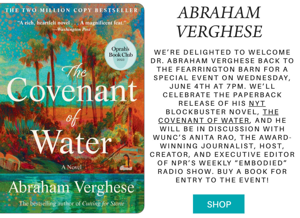 Book cover of "The Covenant of Water" by Abraham Verghese, with event details about an author talk and book signing on June 4 at 7 PM. Attendees must buy a book for entry; features an Oprah’s Book Club badge. "We’re delighted to welcome Dr. Abraham Verghese back to the fearrington barn for a special event on Wednesday, June 4th at 7pm. We’ll celebrate the paperback release of his Nyt blockbuster novel, The Covenant of Water, and he will be in discussion with WUNC’s Anita Rao, the award-winning journalist, host, creator, and executive editor of npr’s weekly “Embodied” radio show. buy a book for entry to the event!" Fearrington Village