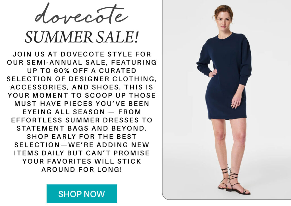 A promotion for Dovecote’s summer sale features a smiling woman in a navy blue long-sleeve dress and sandals beside text offering up to 60% off designer items. A teal “Shop Now” button appears at the bottom. "Join us at Dovecote Style for our Semi-Annual Sale, featuring up to 60% off a curated selection of designer clothing, accessories, and shoes. This is your moment to scoop up those must-have pieces you’ve been eyeing all season — from effortless summer dresses to statement bags and beyond. Shop early for the best selection—we’re adding new items daily but can’t promise your favorites will stick around for long!" Fearrington Village