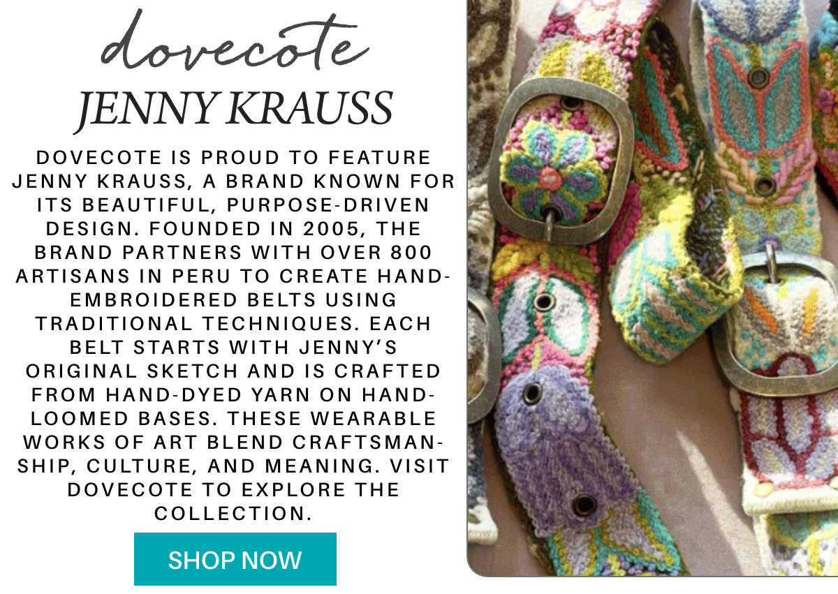 Colorful, hand-embroidered belts with large metal buckles are displayed alongside text about Jenny Krauss’s artisanal work for Dovecote, highlighting craftsmanship and cultural meaning. A turquoise "Shop Now" button appears below. "Dovecote is proud to feature Jenny Krauss, a brand known for its beautiful, purpose-driven design. Founded in 2005, the brand partners with over 800 artisans in Peru to create hand-embroidered belts using traditional techniques. Each belt starts with Jenny’s original sketch and is crafted from hand-dyed yarn on hand-loomed bases. These wearable works of art blend craftsman-ship, culture, and meaning. Visit Dovecote to explore the collection." Fearrington Village