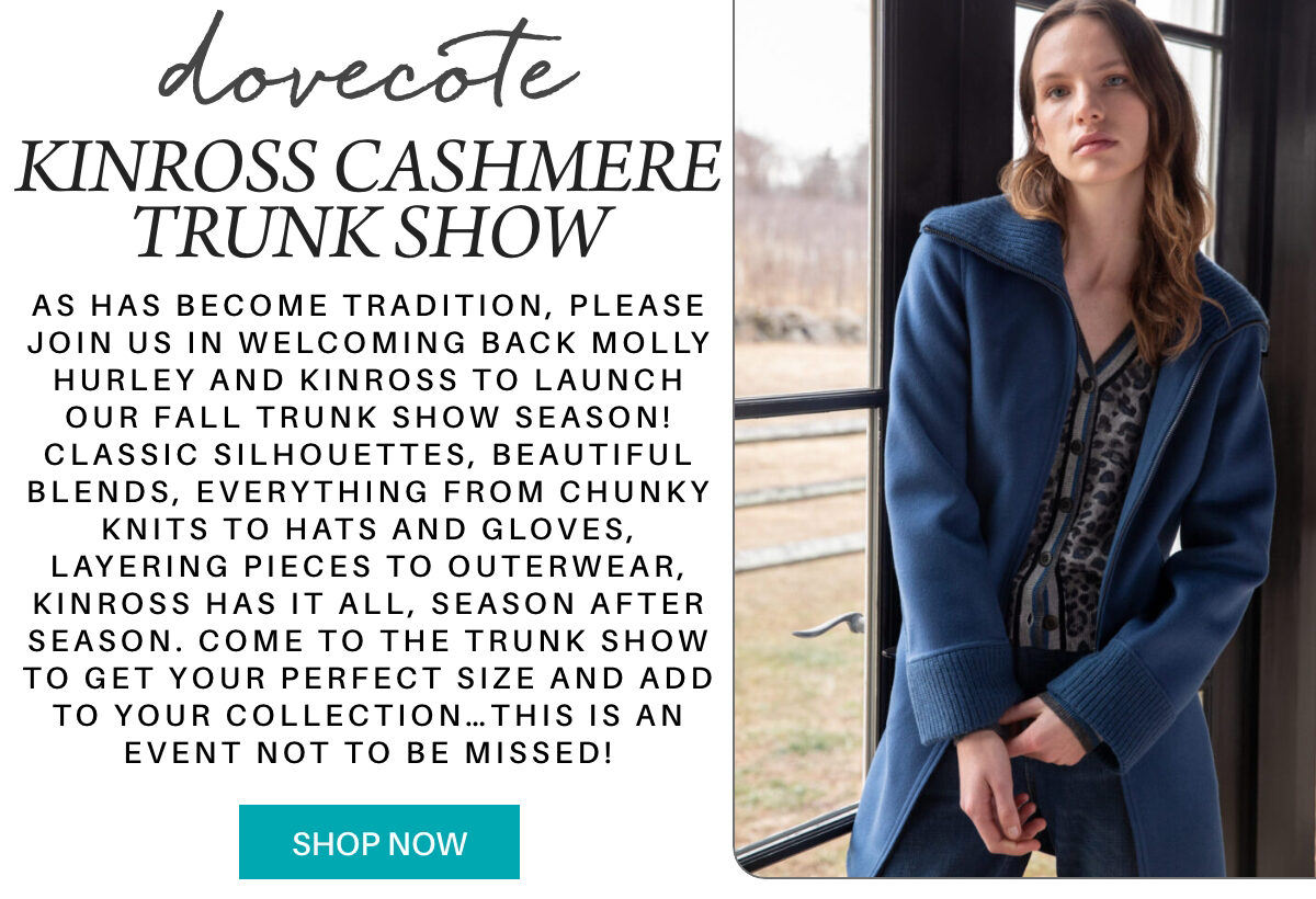 A stylish woman in a blue coat stands by a window next to text promoting the Kinross Cashmere Trunk Show, featuring knitwear, gloves, and outerwear. A teal "Shop Now" button is at the bottom. "As has become tradition, please join us in welcoming back Molly Hurley and Kinross to launch our Fall trunk show season! Classic silhouettes, beautiful blends, everything from chunky knits to hats and gloves, layering pieces to outerwear, Kinross has it all, season after season. come to the trunk show to get your perfect size and Add to your collection…this is an event not to be missed!" Fearrington Village