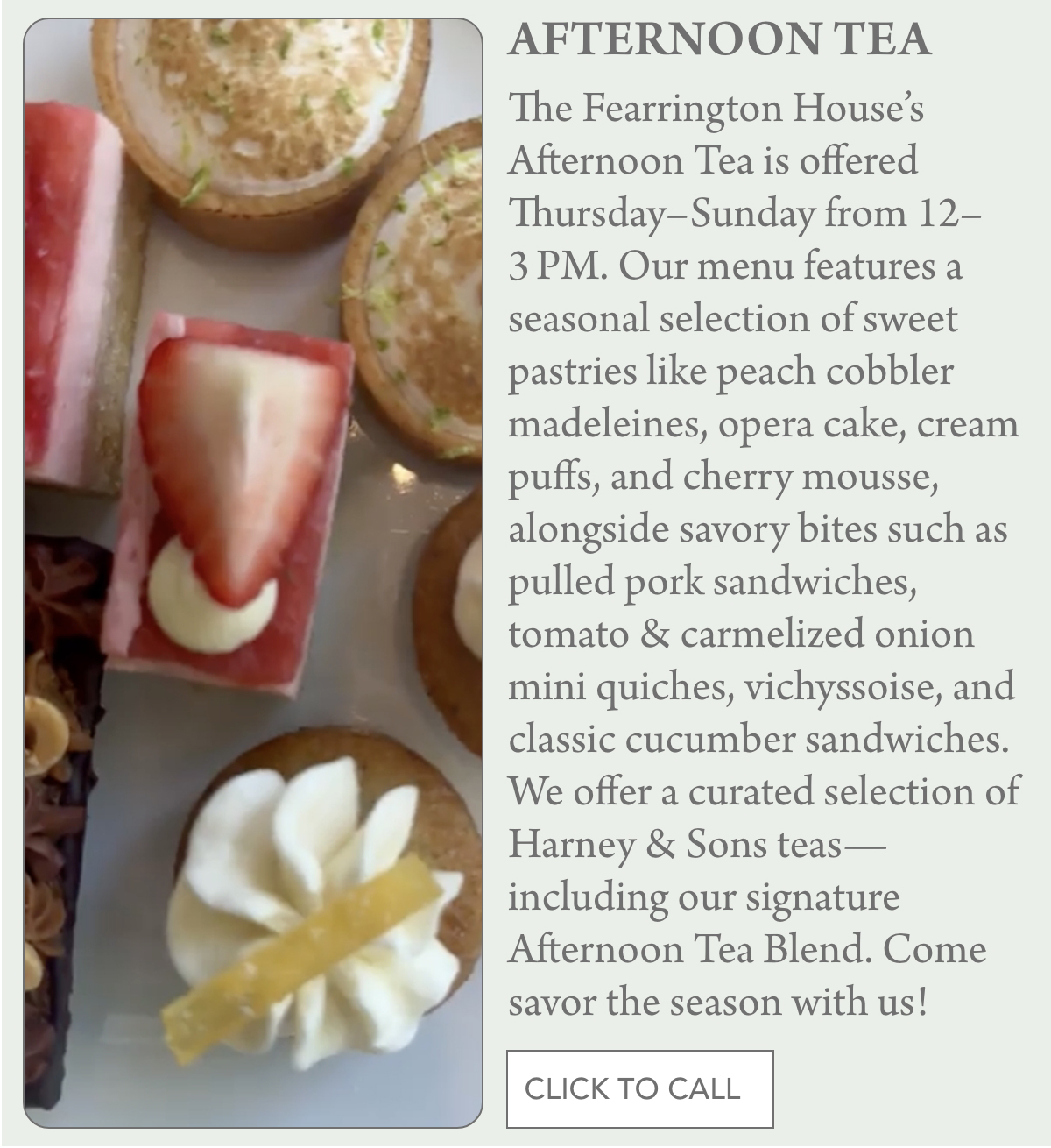 A close-up view of assorted tea pastries, including a slice with pink frosting, a chocolate treat, and a round tart with cream, next to a text describing The Fearrington House's Afternoon Tea offerings. "The Fearrington House’s Afternoon Tea is offered Thursday–Sunday from 12–3 PM. Our menu features a seasonal selection of sweet pastries like peach cobbler madeleines, opera cake, cream puffs, and cherry mousse, alongside savory bites such as pulled pork sandwiches, tomato & carmelized onion mini quiches, vichyssoise, and classic cucumber sandwiches. We offer a curated selection of Harney & Sons teas—including our signature Afternoon Tea Blend. Come savor the season with us!" Fearrington Village