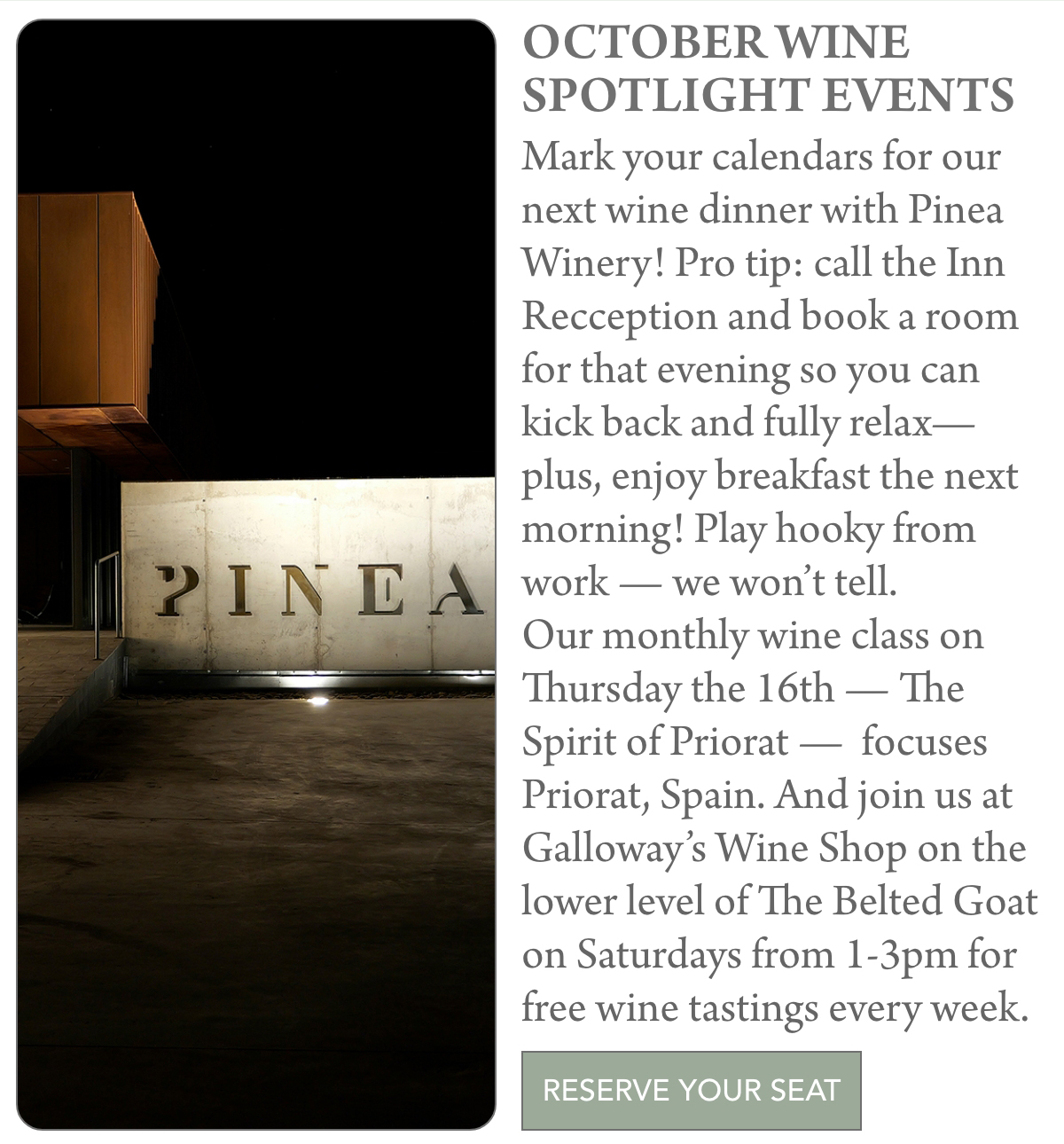 A poster for October Wine Spotlight Events featuring Pinea Winery details, event dates, and a photo of a modern Pinea sign lit at night beside a building. A button reads "Reserve your seat. "Mark your calendars for our next wine dinner with Pinea Winery! Pro tip: call the Inn Recception and book a room for that evening so you can kick back and fully relax—plus, enjoy breakfast the next morning! Play hooky from work — we won’t tell. Our monthly wine class on Thursday the 16th — The Spirit of Priorat — focuses Priorat, Spain. And join us at Galloway’s Wine Shop on the lower level of The Belted Goat on Saturdays from 1-3pm for free wine tastings every week." Fearrington Village