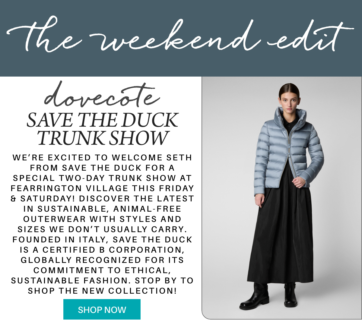 Promotional image for “The Weekend Edit” featuring a woman in a light blue puffer coat and black skirt, with text about the Dovecote Save the Duck Trunk Show, highlighting sustainable, animal-free outerwear. "We’re excited to welcome Seth from Save the Duck for a special two-day trunk show at Fearrington Village this friday & saturday! Discover the latest in sustainable, animal-free outerwear with styles and sizes we don’t usually carry. Founded in Italy, Save the Duck is a Certified B Corporation, globally recognized for its commitment to ethical, sustainable fashion. stop by to shop the new collection!" Fearrington Village
