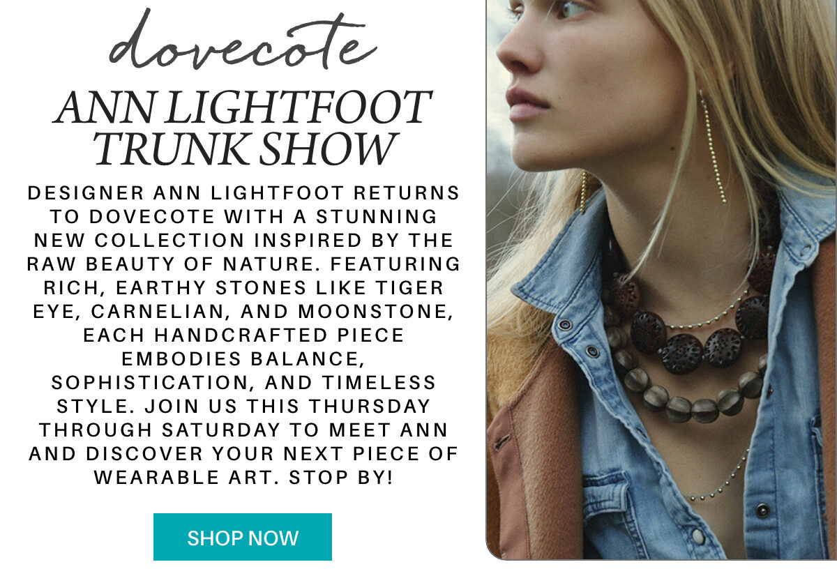 A stylish woman wears layered necklaces and a denim jacket. Text promotes “The weekend edit” Ann Lightfoot trunk show, featuring handcrafted jewelry inspired by nature. Includes details about the event and a "Shop Now" button. Fearrington Village Designer Ann Lightfoot returns to Dovecote with a stunning new collection inspired by the raw beauty of nature. Featuring rich, earthy stones like tiger eye, carnelian, and moonstone, each handcrafted piece embodies balance, sophistication, and timeless style. Join us this Thursday through Saturday to meet Ann and discover your next piece of wearable art. stop by!"