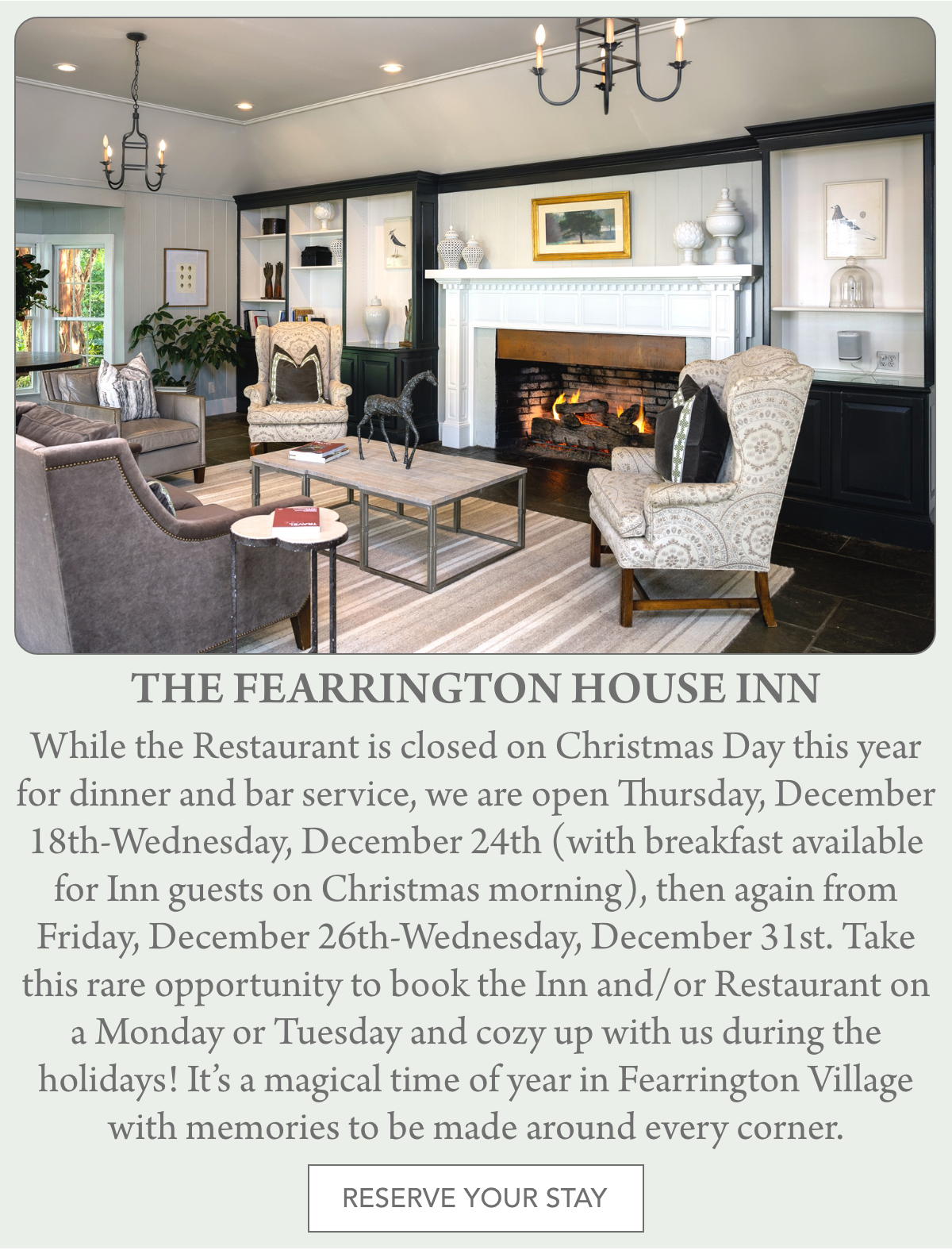 A cozy sitting room with elegant armchairs, a coffee table, a roaring fireplace with holiday garland, and a holiday wreath above the mantel at The Fearrington House Inn. Fearrington Village "While the Restaurant is closed on Christmas Day this year for dinner and bar service, we are open Thursday, December 18th-Wednesday, December 24th (with breakfast available for Inn guests on Christmas morning), then again from Friday, December 26th-Wednesday, December 31st. Take this rare opportunity to book the Inn and/or Restaurant on a Monday or Tuesday and cozy up with us during the holidays! It’s a magical time of year in Fearrington Village with memories to be made around every corner."