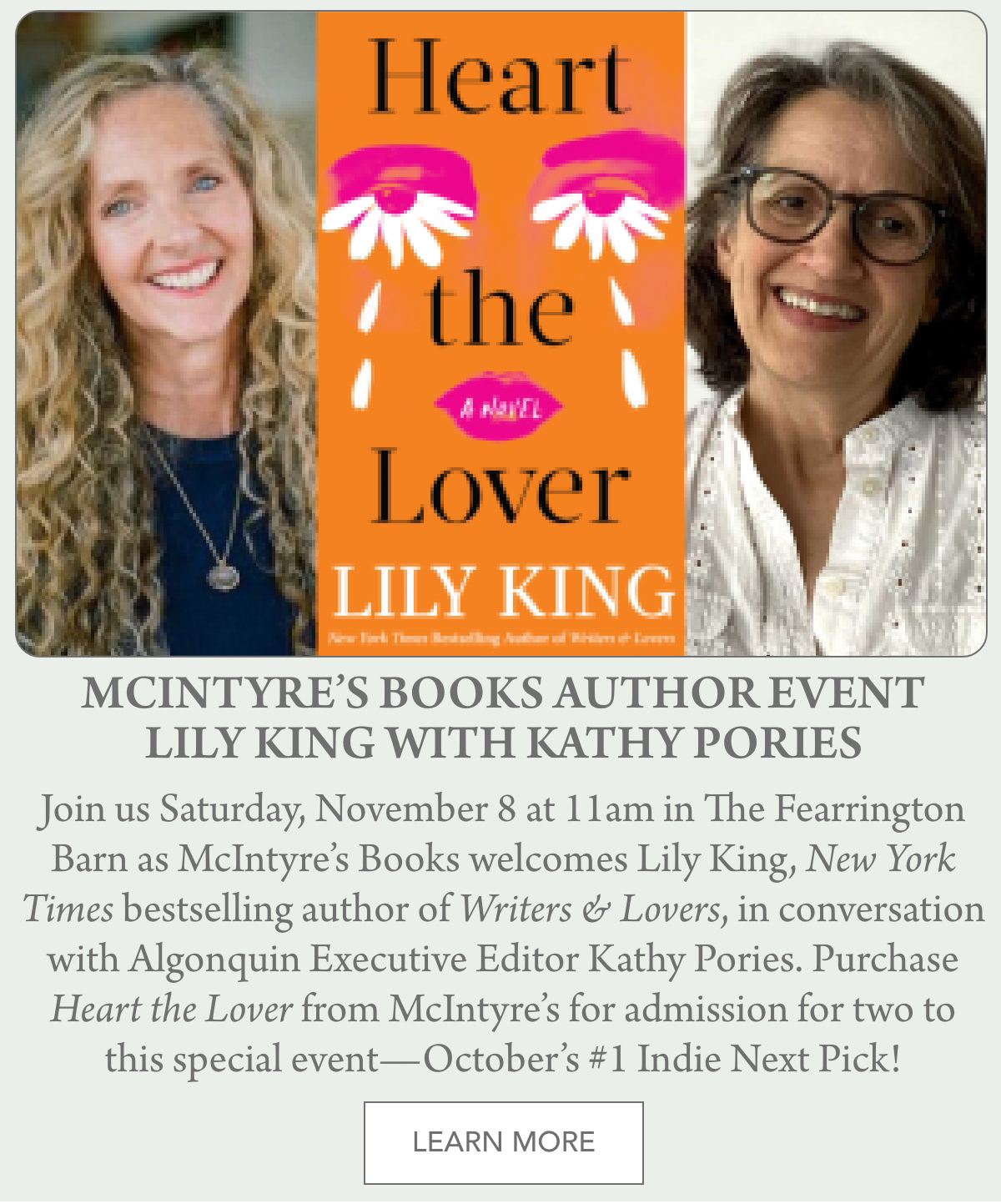 Two smiling women, one with long curly blonde hair and one with medium short gray hair and glasses, flank the cover of the book "Heart the Lover" by Lily King. Text below details an author event with Lily King and Kathy Pories. Fearrington Village "Join us Saturday, November 8 at 11am in The Fearrington Barn as McIntyre’s Books welcomes Lily King, New York Times bestselling author of Writers & Lovers, in conversation with Algonquin Executive Editor Kathy Pories. Purchase Heart the Lover from McIntyre’s for admission for two to this special event—October’s #1 Indie Next Pick!"