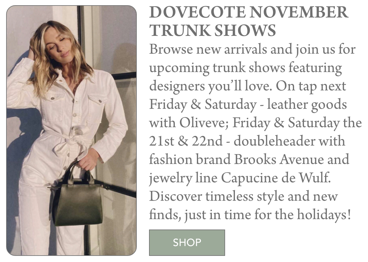 A woman in a white jumpsuit stands by a door, holding a green handbag. Next to her is text about Dovecote’s November trunk shows, featuring fashion and jewelry brands, and a green “SHOP” button below. Fearrington Village "Browse new arrivals and join us for upcoming trunk shows featuring designers you’ll love. On tap next Friday & Saturday - leather goods with Oliveve; Friday & Saturday the 21st & 22nd - doubleheader with fashion brand Brooks Avenue and jewelry line Capucine de Wulf. Discover timeless style and new finds, just in time for the holidays!"