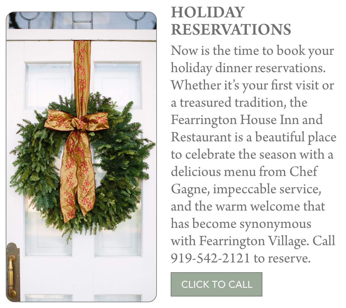 A holiday wreath with a red and gold ribbon hangs on a white door. Text invites holiday dinner reservations at Fearrington House Inn and Restaurant, including a phone number and a "Click to Call" button. Fearrington Village "Now is the time to book your holiday dinner reservations. Whether it’s your first visit or a treasured tradition, the Fearrington House Inn and Restaurant is a beautiful place to celebrate the season with a delicious menu from Chef Gagne, impeccable service, and the warm welcome that has become synonymous with Fearrington Village. Call 919-542-2121 to reserve."